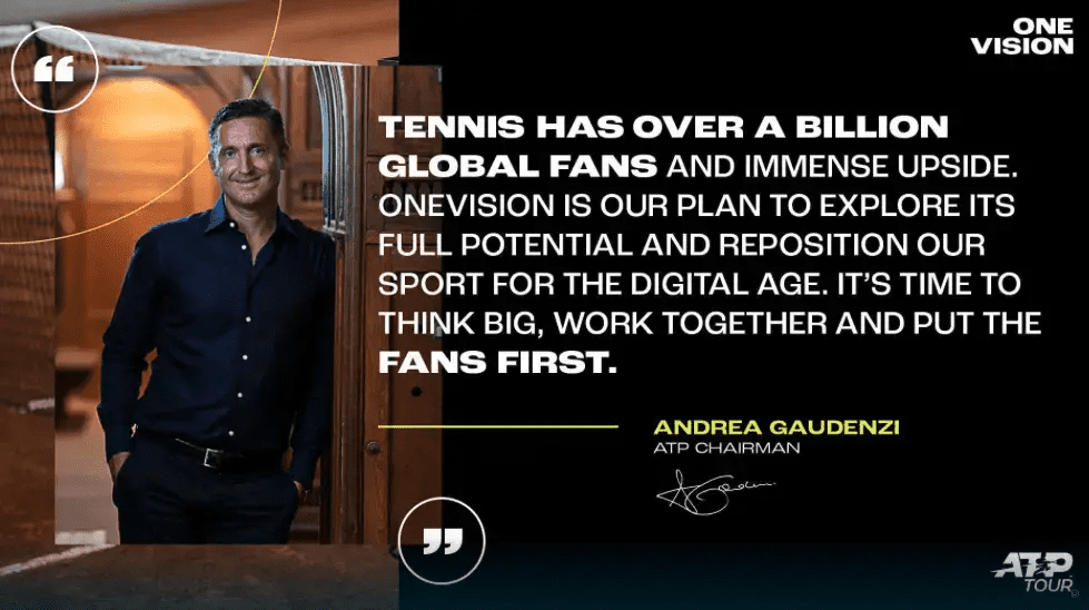 TENNIS HAS OVER A BILLION GLOBAL FANS AND IMMENSE UPSIDE. ONEVISION IS OUR PLAN TO EXPLORE ITS FULL POTENTIAL AND REPOSITION OUR SPORT FOR THE DIGITAL AGE. IT’S TIME TO THINK BIG, WORK TOGETHER AND PUT THE FANS FIRST. ANDREA GAUDENZI ATP CHAIRMAN